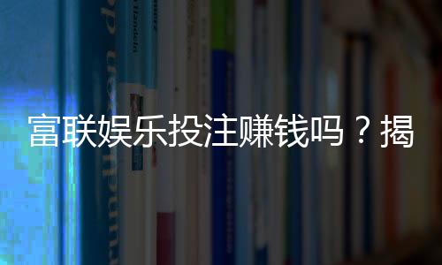 富联娱乐投注赚钱吗?揭秘真实收益与实战技巧