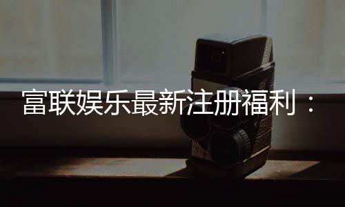 富联娱乐最新注册福利:新会员专享豪礼与首存优惠大放送
