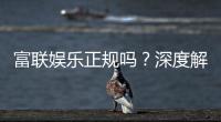 富联娱乐正规吗？深度解析其资质与玩家真实体验