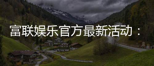 富联娱乐官方最新活动：独家优惠与精彩赛事等你参与