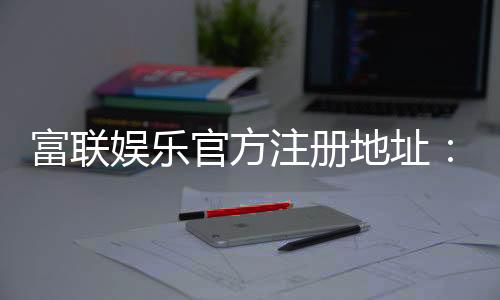 富联娱乐官方注册地址：轻松获取官网入口与注册教程
