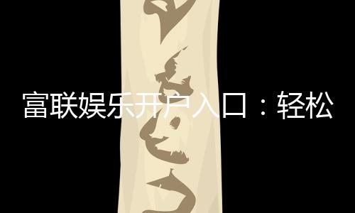 富联娱乐开户入口:轻松注册畅享高端棋牌电游盛宴