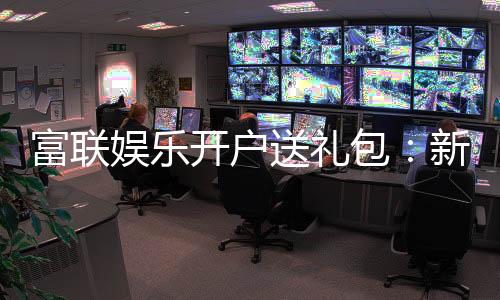 富联娱乐开户送礼包:新会员专享豪礼大放送