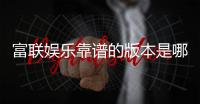 富联娱乐靠谱的版本是哪一个？资深玩家实测推荐这版最稳