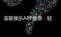 富联娱乐APP登录：轻松畅玩棋牌电游的必备神器
