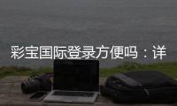 彩宝国际登录方便吗：详细体验分享