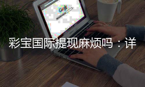 彩宝国际提现麻烦吗:详细解读流程步骤