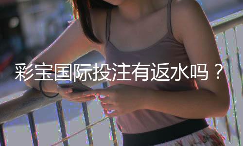 彩宝国际投注有返水吗?畅享投注赚钱新体验