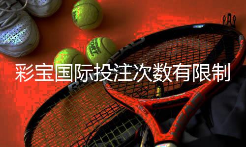 彩宝国际投注次数有限制吗:详细解读玩家关注的限制问题