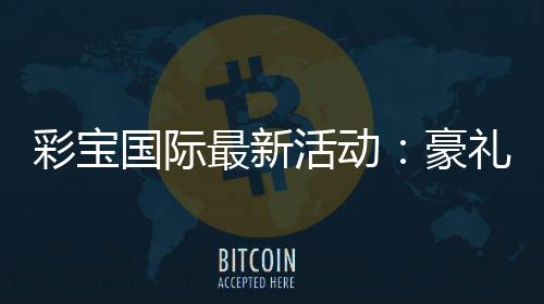 彩宝国际最新活动：豪礼不断精彩连连