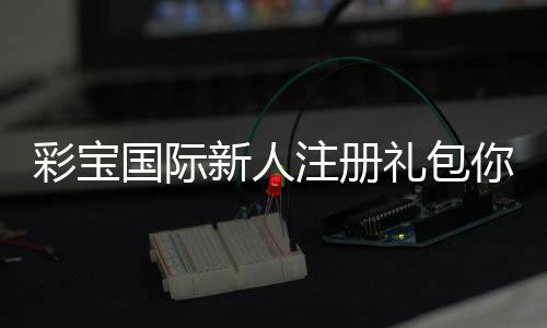 彩宝国际新人注册礼包你还在等什么？