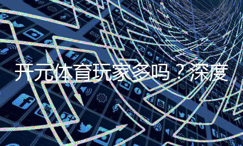开元体育玩家多吗？深度解析平台人气与玩家真实体验