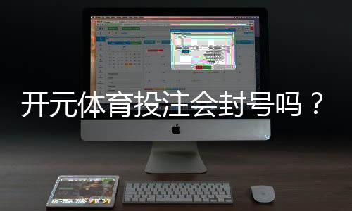 开元体育投注会封号吗？揭秘平台风控规则与防封技巧