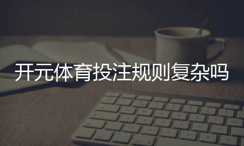 开元体育投注规则复杂吗？3分钟带你快速掌握核心玩法
