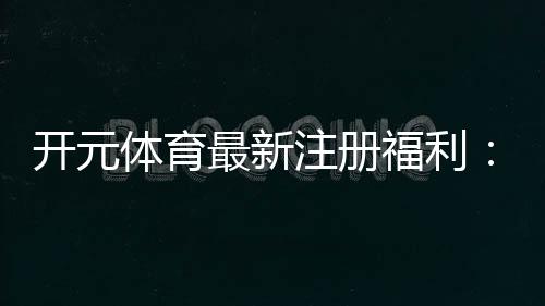 开元体育最新注册福利：新用户专享豪礼与高额返水活动