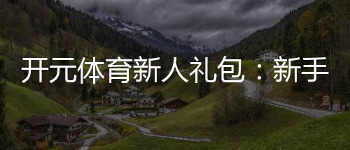 开元体育新人礼包：新手必领的超值福利与玩法攻略