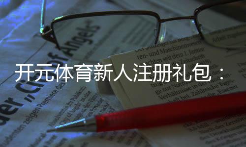 开元体育新人注册礼包：首存福利与高额彩金等你拿