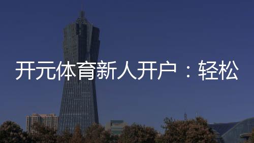 开元体育新人开户：轻松注册即享豪华礼包与新手福利