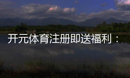 开元体育注册即送福利:新用户专享豪礼首存即赠彩金翻倍