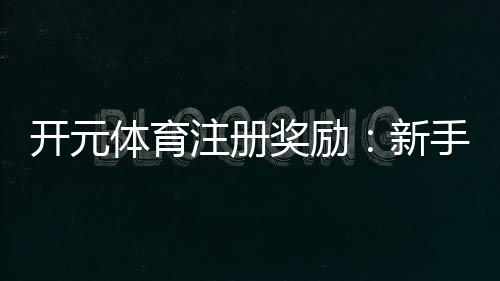 开元体育注册奖励：新手礼包与高额返水等你拿