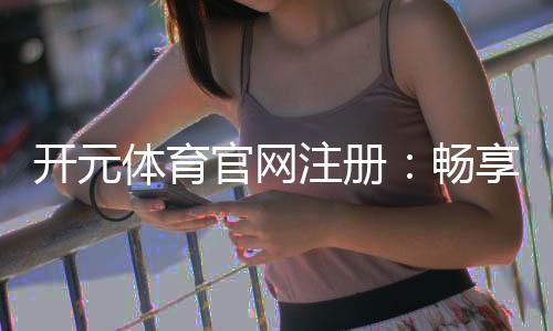开元体育官网注册：畅享线上娱乐的新体验