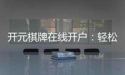 开元棋牌在线开户：轻松注册畅享顶级棋牌娱乐体验