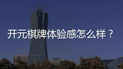 开元棋牌体验感怎么样？资深玩家分享真实游戏感受与技巧