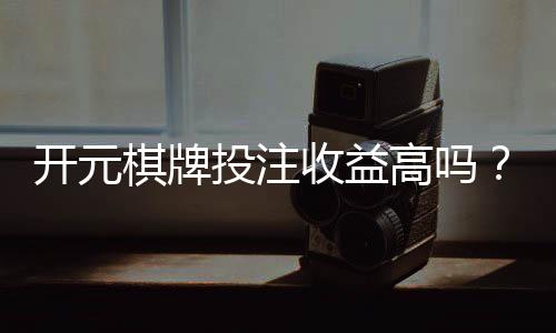 开元棋牌投注收益高吗？资深玩家解析真实盈利概率与技巧
