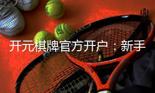 开元棋牌官方开户：新手必看的安全开户与游戏指南