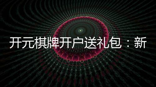 开元棋牌开户送礼包：新会员专享豪礼大放送