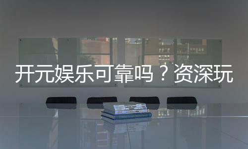 开元娱乐可靠吗？资深玩家揭秘平台真实体验与安全性