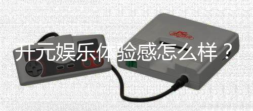 开元娱乐体验感怎么样？资深玩家分享真实游戏感受与技巧