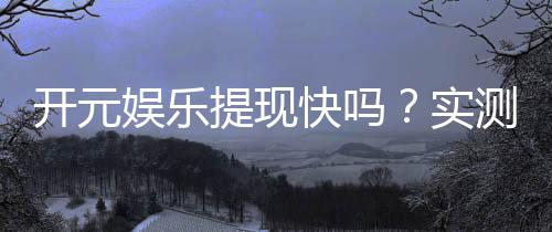 开元娱乐提现快吗?实测到账速度与提现技巧分享