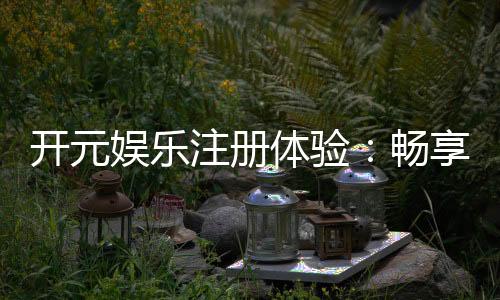 开元娱乐注册体验：畅享豪华游戏盛宴与独家优惠
