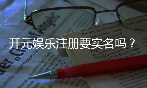 开元娱乐注册要实名吗？实名认证流程及注意事项详解