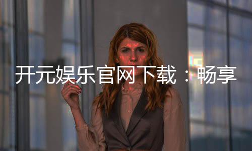 开元娱乐官网下载：畅享顶级棋牌电游的尊贵体验