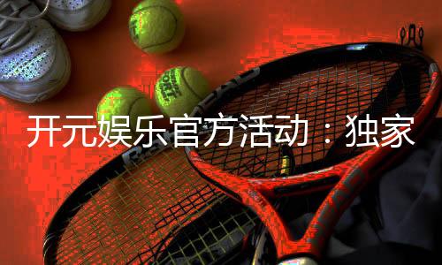 开元娱乐官方活动：独家优惠与精彩赛事等你来参与