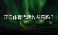 开云体育代理收益高吗？佣金模式、收入预估与真实案例解析