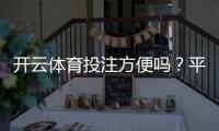开云体育投注方便吗？平台体验、注册充值与下注流程全解析