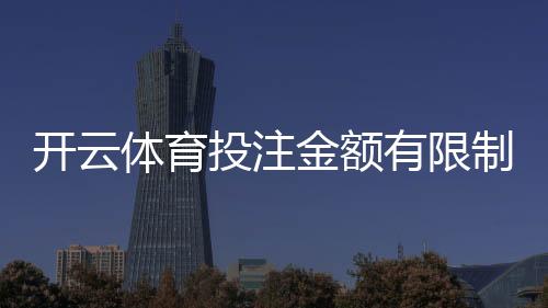 开云体育投注金额有限制吗？单注与每日限额、充值提款和VIP规则详解