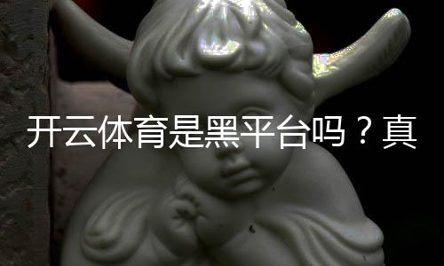 开云体育是黑平台吗？真实评测：用户投诉、提现记录与安全性分析