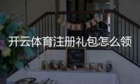 开云体育注册礼包怎么领取？新手领取步骤、优惠与注意事项详解