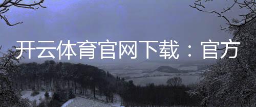 开云体育官网下载：官方下载（安卓iOS）最新版安装与注册全攻略