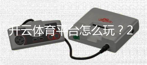 开云体育平台怎么玩？2026新手注册、充值、玩法与安全指南