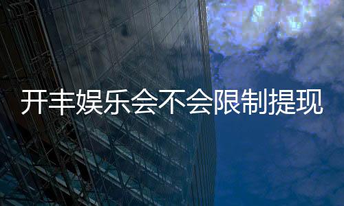 开丰娱乐会不会限制提现？深度解析平台提款规则与到账时效