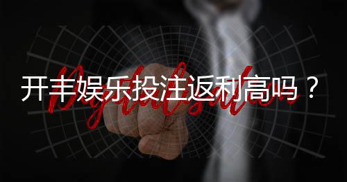 开丰娱乐投注返利高吗？资深玩家揭秘真实返利规则与技巧