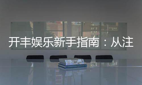 开丰娱乐新手指南：从注册到畅玩的完整攻略