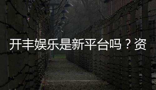 开丰娱乐是新平台吗？资深玩家带你揭秘平台背景与特色