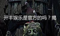 开丰娱乐是官方的吗？揭秘平台背景与安全认证详情