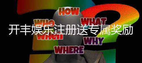 开丰娱乐注册送专属奖励：新会员首存即享豪华礼包